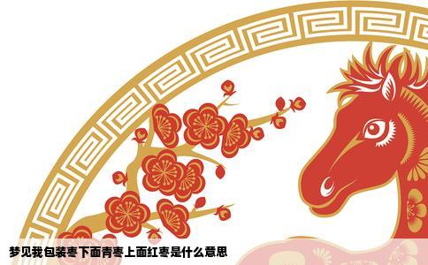 梦见我包装枣下面青枣上面红枣是什么意思