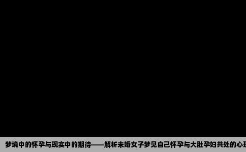 梦境中的怀孕与现实中的期待——解析未婚女子梦见自己怀孕与大肚孕妇共处的心理含义